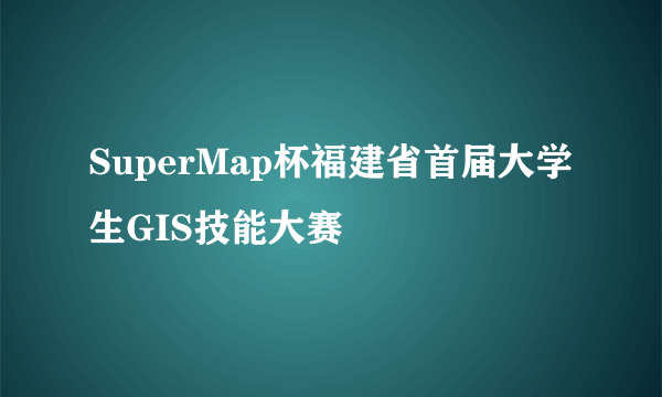SuperMap杯福建省首届大学生GIS技能大赛