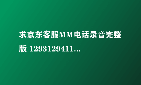 求京东客服MM电话录音完整版 1293129411@qq.com 请注意是完整版的谢谢